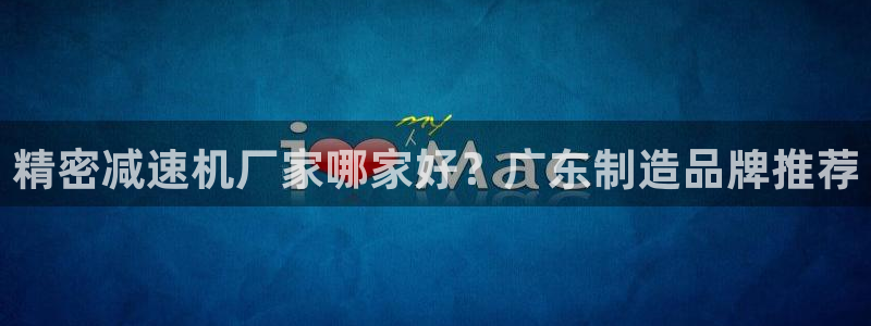 彩神vii手游下载：精密减速机厂家哪家好？广东制造品牌推荐