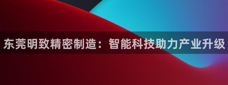 彩神vip购彩：东莞明致精密制造：智能科技助力产业升级