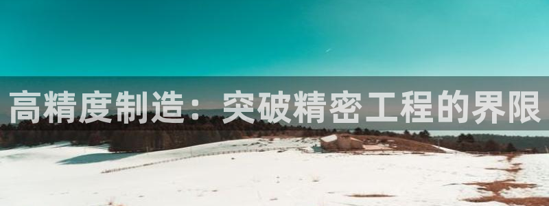 彩神大发cp：高精度制造：突破精密工程的界限