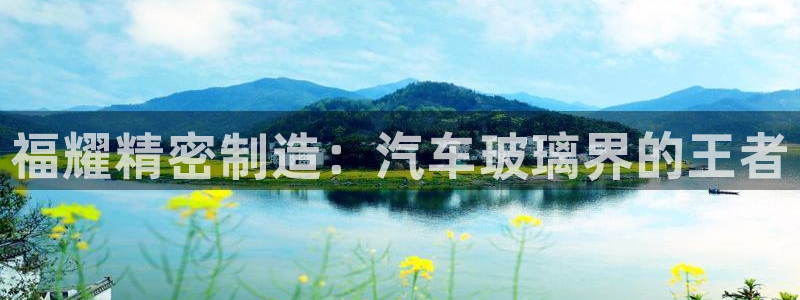 彩神争霸官方下载：福耀精密制造：汽车玻璃界的王者
