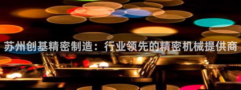 下载彩神v8：苏州创基精密制造：行业领先的精密机械提供商
