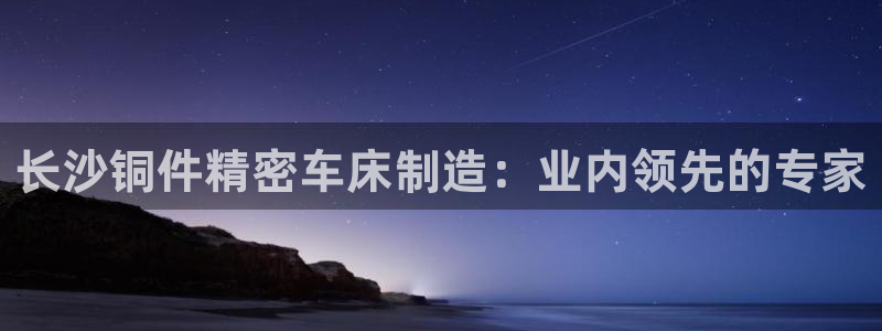彩神8是正规平台吗知乎：长沙铜件精密车床制造：业内领先的专家