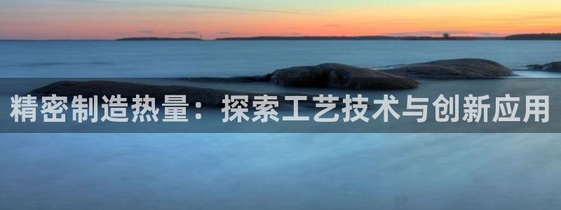 彩神VII官方版：精密制造热量：探索工艺技术与创新应用