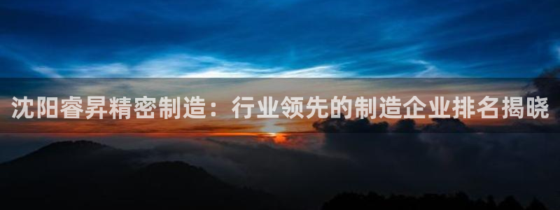 彩神ⅴll用户登录：沈阳睿昇精密制造：行业领先的制造企业排名揭晓