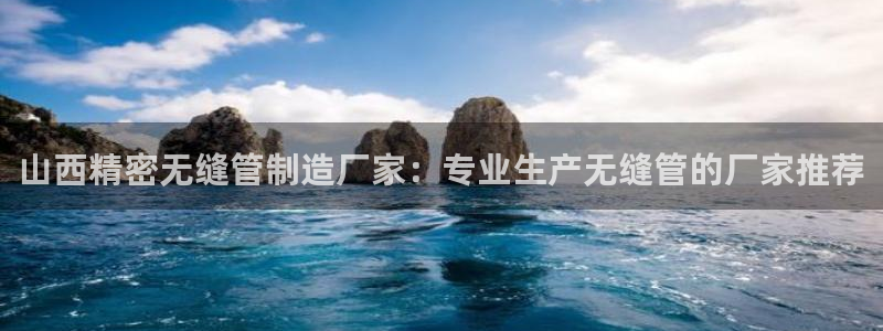 彩神这个平台是真的吗：山西精密无缝管制造厂家：专业生产无缝管的厂家推荐